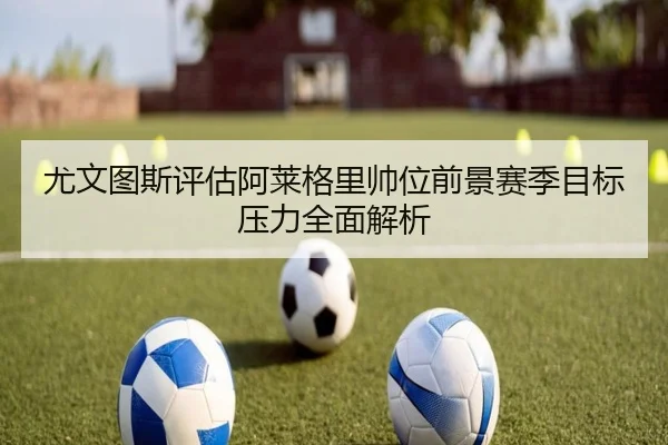 尤文图斯评估阿莱格里帅位前景赛季目标压力全面解析