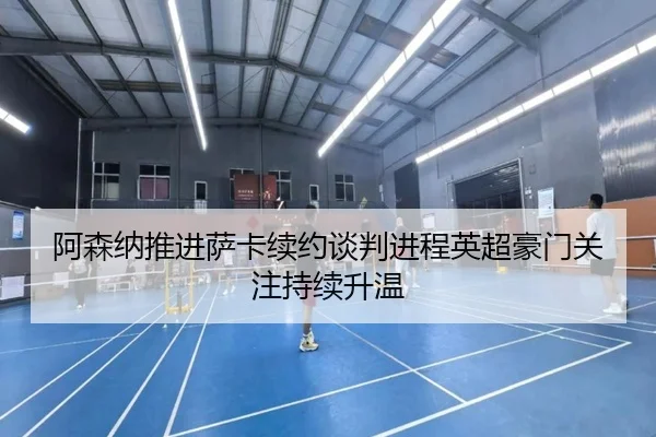 阿森纳推进萨卡续约谈判进程英超豪门关注持续升温
