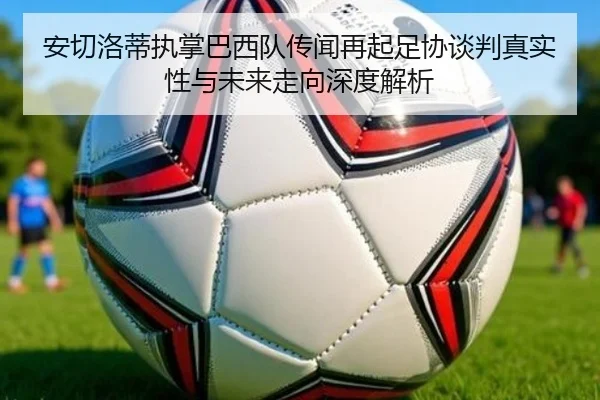 安切洛蒂执掌巴西队传闻再起足协谈判真实性与未来走向深度解析
