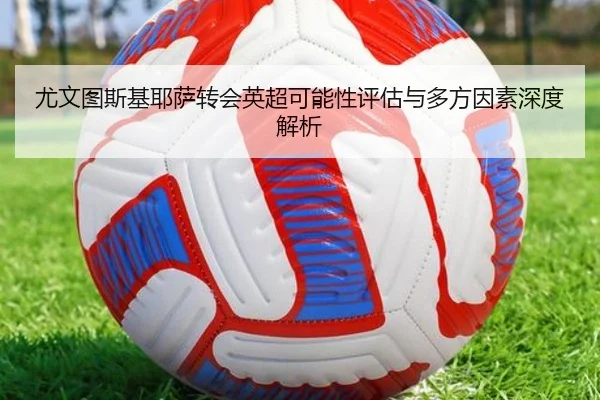 尤文图斯基耶萨转会英超可能性评估与多方因素深度解析