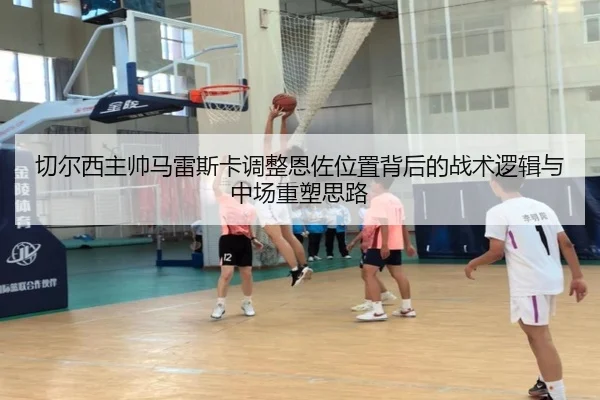 切尔西主帅马雷斯卡调整恩佐位置背后的战术逻辑与中场重塑思路