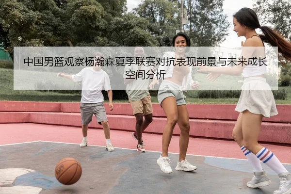 中国男篮观察杨瀚森夏季联赛对抗表现前景与未来成长空间分析