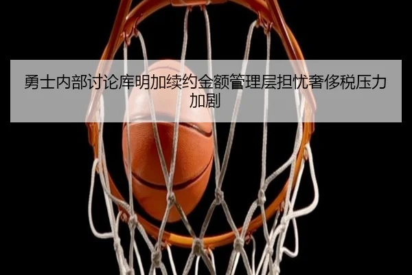 勇士内部讨论库明加续约金额管理层担忧奢侈税压力加剧